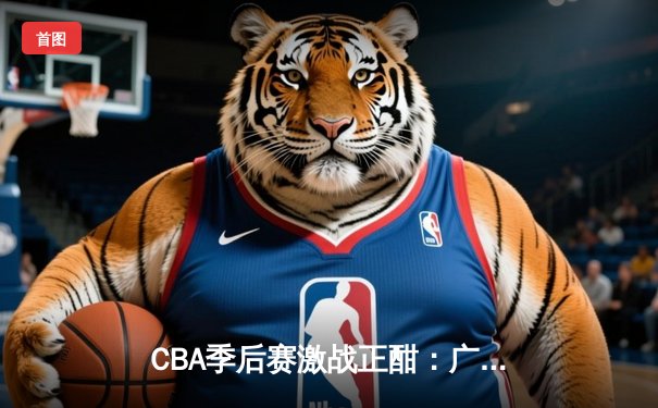 CBA季后赛激战正酣：广东宏远险胜辽宁本钢，胡明轩关键三分定胜局