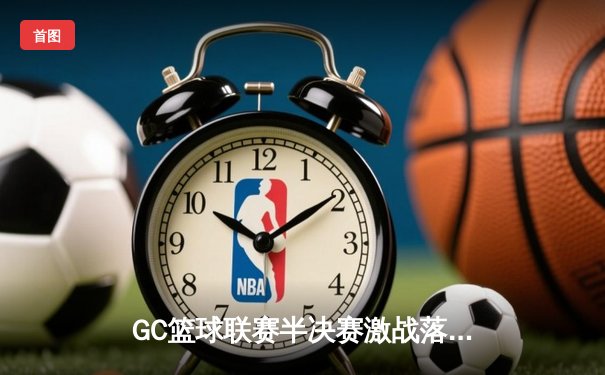 GC篮球联赛半决赛激战落幕，星空队加时险胜火焰队晋级总决赛