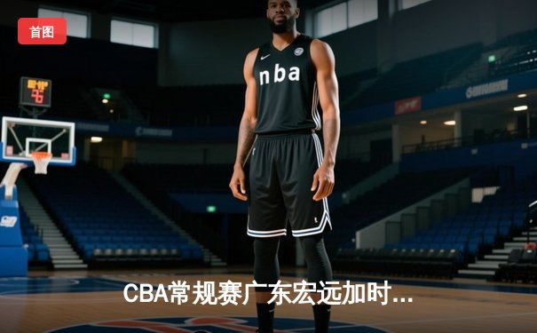 CBA常规赛广东宏远加时险胜辽宁本钢，赵睿关键三分定乾坤