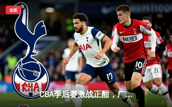 CBA季后赛激战正酣，广东队加时险胜辽宁豪取关键赛点