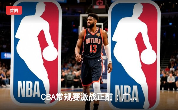 CBA常规赛激战正酣：广东宏远加时险胜辽宁本钢 赵睿关键三分锁定胜局