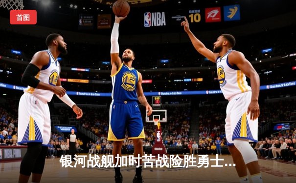 银河战舰加时苦战险胜勇士，张伟35分创生涯新高