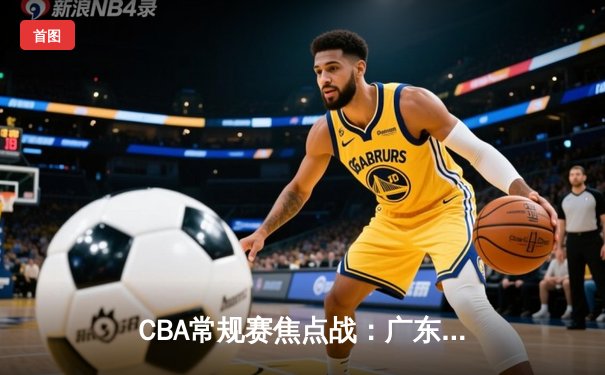 CBA常规赛焦点战：广东东莞大益客场逆转新疆伊力特，周琦关键封盖锁定胜局