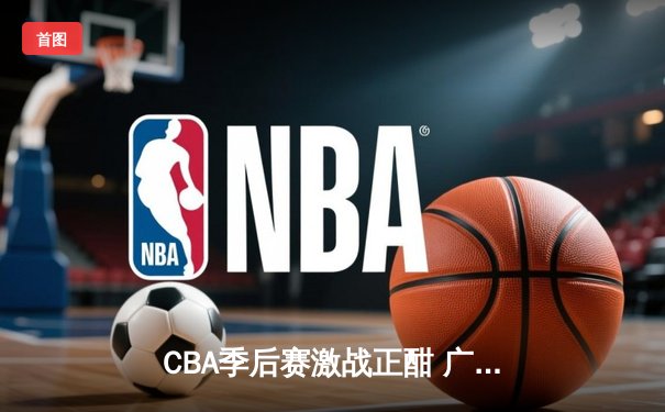 CBA季后赛激战正酣 广东东莞大益队加时险胜浙江广厦控股队