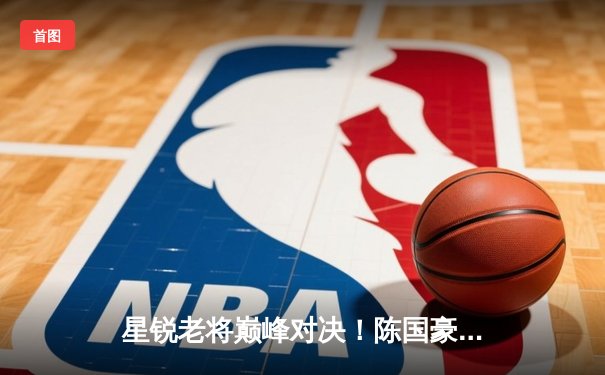 星锐老将巅峰对决！陈国豪狂砍24+18率队加时险胜，清华双星空砍59分