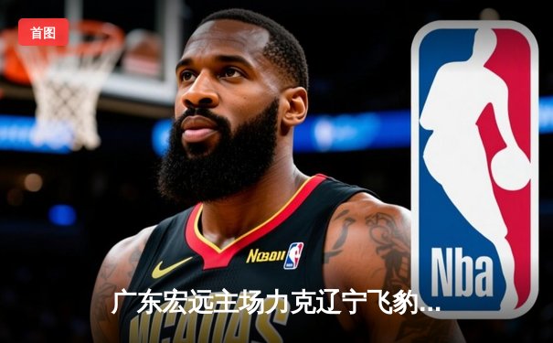 广东宏远主场力克辽宁飞豹，胡明轩砍下35分率队豪取八连胜