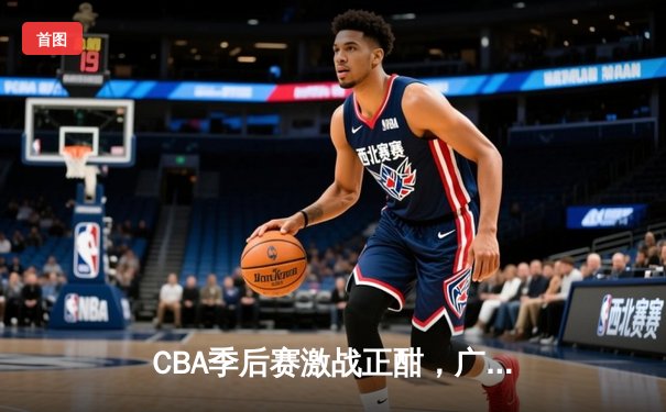 CBA季后赛激战正酣，广东宏远加时险胜辽宁本钢