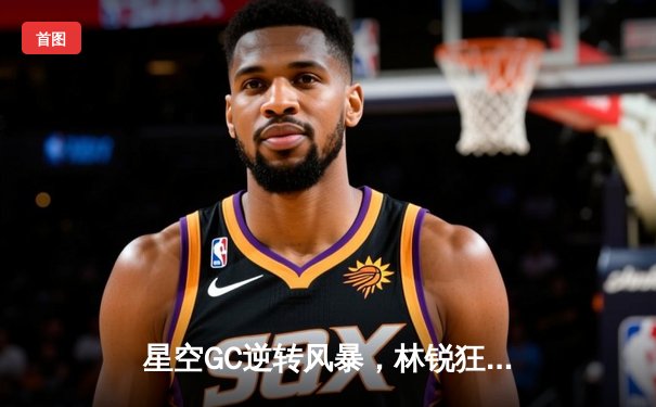 星空GC逆转风暴，林锐狂砍42分创赛季新高